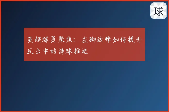 英超球员聚焦：左脚边锋如何提升反击中的持球推进